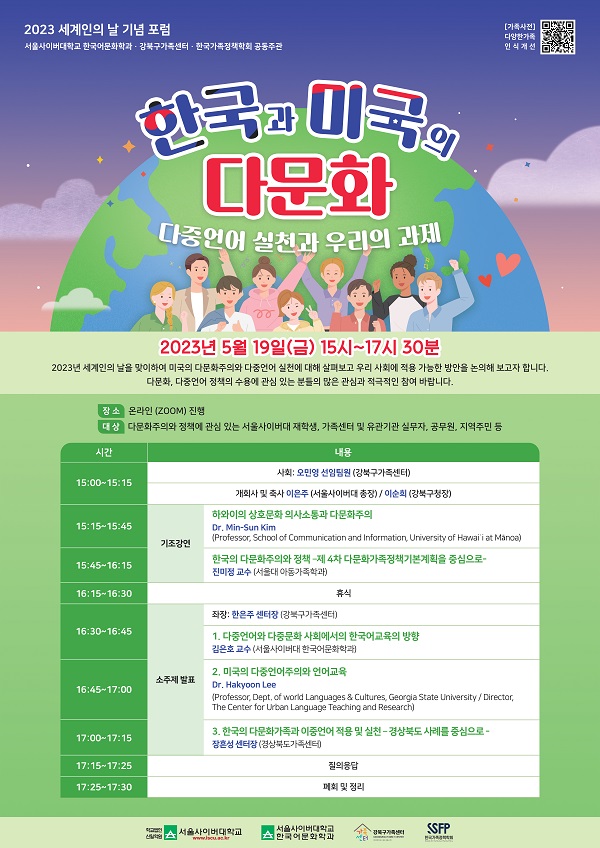 2023년 세계인의 날 기념 포럼 서울사이버대학교 한국어문화학과 강북구가족센터 한국가족정책학회 공동주관 한국과 미국의 다문화 다중언어 실천과 우리의 과제 2023년 5월 19일(금) 15시~17시 30분 2023년 세계인의 날을 맞이하여 미국의 다문화주의와 다중언어 실천에 대해 살펴보고 우리 사회에 적용 가능한 방안을 논의해 보고자 합니다. 다문화, 다중언어 정책의 수용에 관심 있는 분들의 많은 관심과 적극적인 참여 바랍니다. 장소 : 온라인(ZOOM) 진행 대상 : 다문화주의와 정책에 관심 있는 서울사이버대 재학생, 가족센터 및 유관기관 실무자, 공무원, 지역주민 등 15:00~15:15 / 사회 : 오민영 선임팀원(강북구가족센터) , 개회사 및 축사 이은주 (서울사이버대 총장) / 이순희 (강북구청장) 15:15~15:45 / 기조강연① : 하와이의 상호문화 의사소통과 다문화주의 (Dr. Min-Sun Kim) 15:45~16:15 / 기조강연② : 한국의 다문화주의와 정책 –제 4차 다문화가족정책기본계획을 중심으로- 16:15~16:30 / 휴식 16:30~16:45 / 좌장: 한은주 센터장(강북구가족센터), 소주제발표① : 다중언어와 다중문화 사회에서의 한국어교육의 방향 16:45~17:00 / 소주제발표② : 미국의 다중언어주의와 언어교육 17:00~17:15 / 소주제발표③ : 한국의 다문화가족과 이중언어 적용 및 실천 –경상북도 사례를 중심으로- 17:15~17:25 / 질의응답 17:25~17:30 / 폐회 및 정리