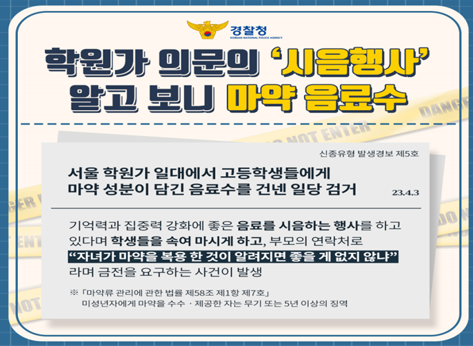 경찰청 학원가 의문의 '시음행사' 알고 보니 마약 음료수 신종유형 발생경보 제5호 서울 학원가 일대에서 고등학생들에게 마약 성분이 담긴 음료수를 건넨 일당 검거 23.4.3 기억력과 집중력 강화에 좋은 음료를 시음하는 행사를 하고 있다며 학생들을 속여 마시게 하고, 부모의 연락처로 자녀가 마약을 복용 한 것이 알려지면 좋을 게 없지 않냐 라며 금전을 요구하는 사건이 발생 마약류 관리에 관한 법률 제58조 제1항 제7호 미성년자에게 마약을 수수 제공 한 자는 무기 또는 5년 이상의 징역