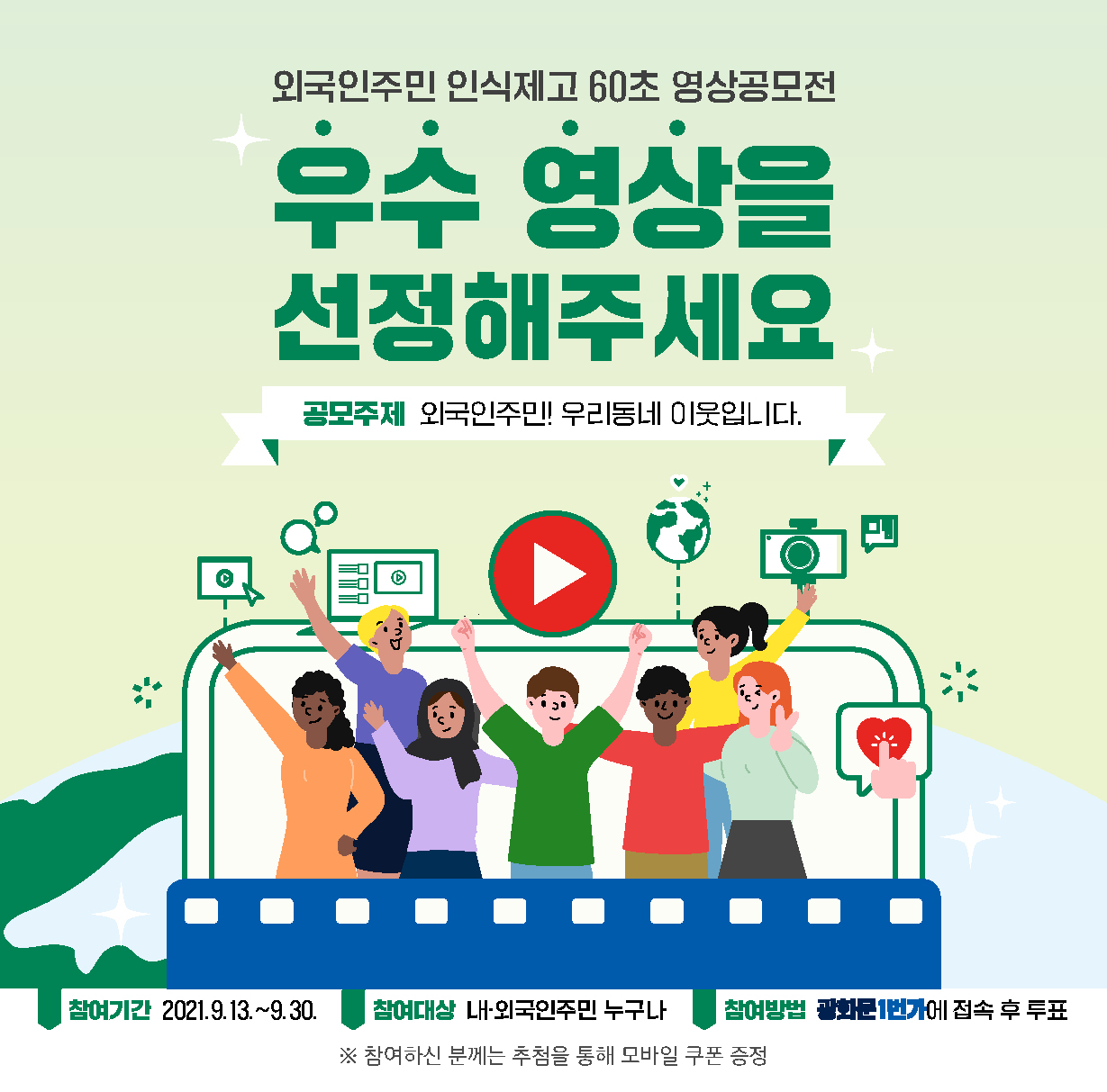 외국인주민 인식제고 60초 영상공모전 우수 영상을 선정해주세요(공모주제 : 외국인주민! 우리동네 이웃입니다.) - 참여기간:2021년9월13일~9월30일 / 참여대상 : 내.외국인주민 누구나 / 참여방법 : 광화문 1번가에 접속 후 투표 - ※ 참여하신 분께는 추첨을 통해 모바일 쿠폰 증정