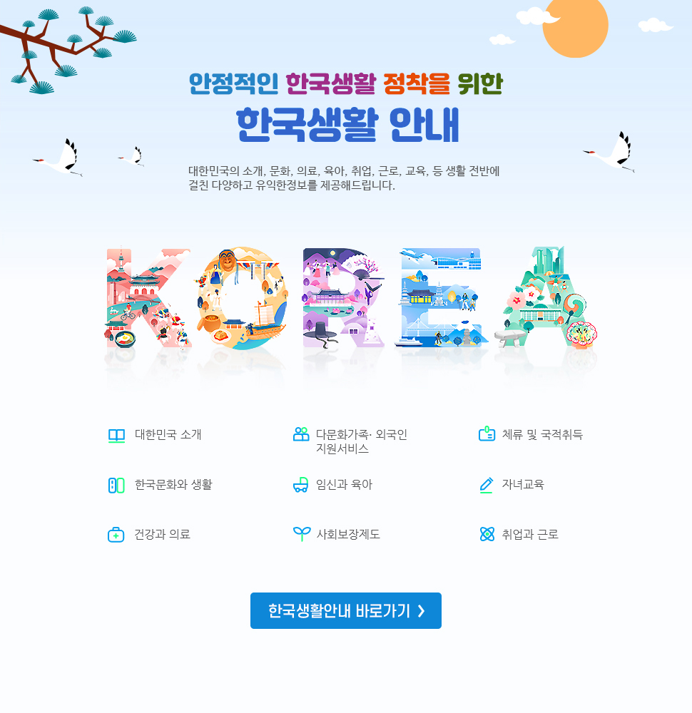 안정적인 한국생활 정착을 위한 한국생활 안내 대한민국의 소개, 문화, 의료, 육아, 취업, 근로, 교육 등 생활 전반에 걸친 다양하고 유익한 정보를 제공해드립니다. 1. 대한민국 소개, 2. 다문화가족 및 외국인 지원서비스, 3. 체류 및 국적 취득, 4.한국문화와 생활, 5.임신과 육아, 6.자녀교육, 7.건강과 의료 8. 사회보장제도, 9. 취업과 근로 한국생활안내바로가기