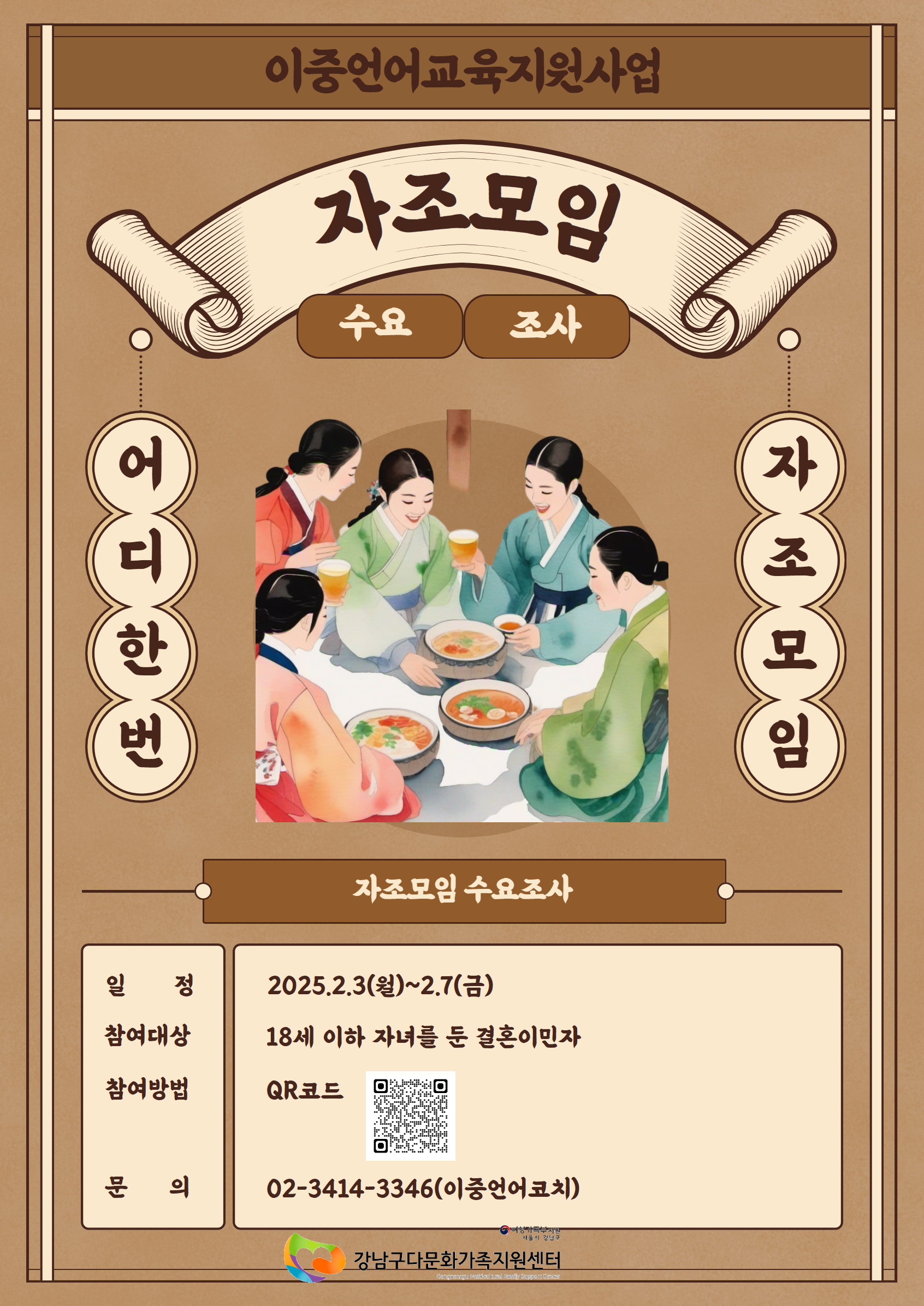 이중언어교육지원사업
자조모입 수요조사

어디한번 자조모임

자조모임 수요조사
일정 : 2025.2.3(월)~2.7(금)
참여대상 : 18세 이하 자녀를 둔 결혼이민자
참여방법 : QR코드 (https://docs.google.com/forms/d/e/1FAIpQLSdArlbi1zB0SqLwhe3O_8zXyi_FiFQX5zN7rIfrXM83G5nF7A/viewform?usp=header)
문의 : 02-3414-3346(이중언어코치)