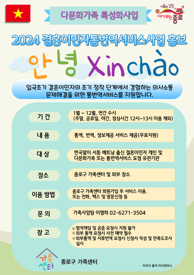 서울의 심장 다시 뛰는 종로 / 다문화가족 특성화사업 / 2024 결혼이민자통번역서비스사업 홍보 / 안녕 xin chào / 입국초기 결혼이민자의 초기 정착 단계에서 경험하는 의사소통 문제해결을 위한 통번역서비스를 지원합니다. / 기간 1월 ~12월 연간 수시 (주말, 공휴일, 야간, 점심시간 12시 ~ 13시 이용 제외) / 내용 통역, 번역, 정보제공 서비스 제공 (무료지원) / 대상 한국말이 서툰 베트남 출신 결혼이민자 개인 및 다문화가족 또는 통번역서비스 요청 유관기관 / 장소 종로구 가족센터 및 외부 장소 / 이용 방법 종로구 가족센터 회원가입 후 서비스 이용, 또는 전화, 팩스 및 방문신청 등 / 문의 가족사업팀 이명희 02-6271-3504 / 참고 ※ 법적책임 및 공증 요청 시 지원 불가 ※ 외부 통역 요청 시 사전 예약 필수 ※ 외부통역 및 서류번역 요청시 신청서 작성 및 만족도조사 실시 / 종로구 가족센터 / 이미지 출처 미리캔버스