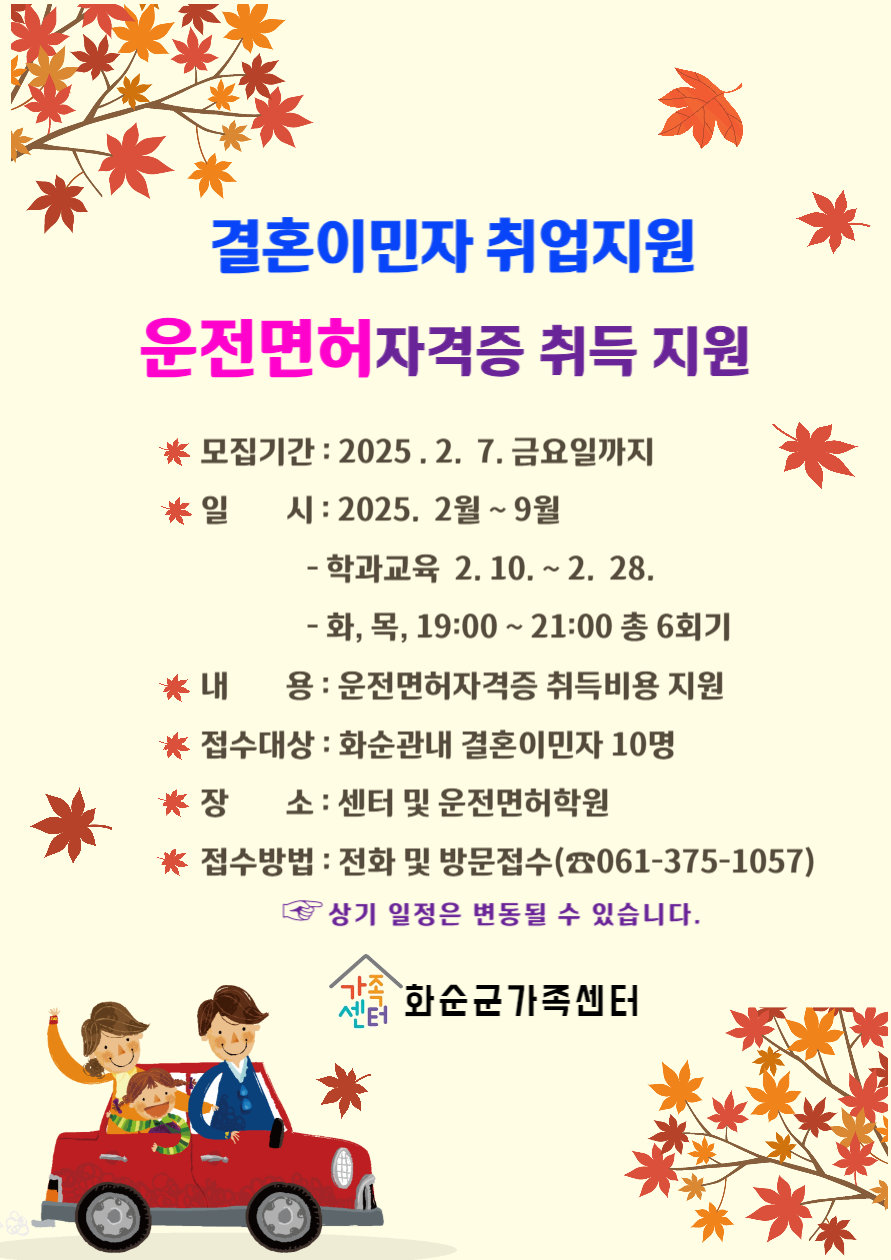 결혼이민자 취업지원
운전면허자격증 취득 지원
모집기간 : 2025.2.7 금요일까지
일시 : 2025. 2월 ~ 9월
- 학과교육 2.10 ~ 2.28
- 화, 목, 19:00 ~ 21:00 총 6회기
내용 : 운전면허자격증 취득비용 지원
접수대상 : 화순관내 결혼이민자 10명
장소 : 센터 및 운전면허학원
접수방법 : 전화 및 방문접수 (061-375-1057)
상기 일정은 변동될 수 있습니다.
화순군가족센터