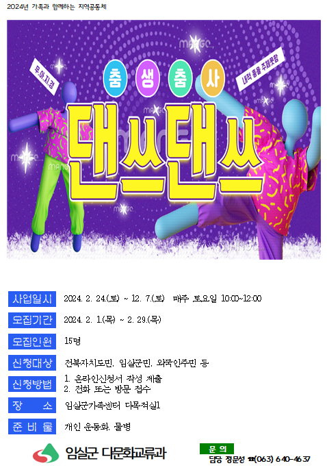 2024년 가족과 함께하는 지역공동체 / 춤생춤사 댄쓰댄쓰 / 사업일시 2024.2.24(토) ~ 12.7(토) 매주 토요일 10:00~12:00 / 모집기간 2024.2.1(목) ~ 2.29(목) / 모집인원 15명 / 신청대상 전북자치도민, 임실군민, 외국인주민 등 / 신청방법 1. 온라인신청서 작성 제출 2. 전화 또는 방문 접수 / 장소 임실군가족센터 다목적실 / 준비물 개인운동화, 물병 / 임실군 다문화교류화 / 문의 담당 장문성 (063)640-4637