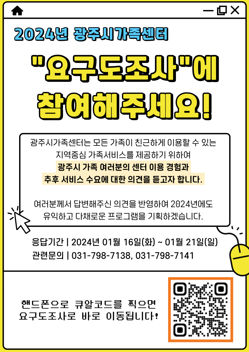 2024년 광주시가족센터 요구도조사에 참여해주세요! 광주시가족센터는 모든 가족이 친근하게 이용할 수 있는 지역중심 가족서비스를 제공하기 위하여 광주시 가족 여러분의 센터 이용 경험과 추후 서비스 수요에 대한 의견을 듣고자 합니다. 여러분께서 답변해주신 의견을 반영하여 2024년에도 유익하고 다채로운 프로그램을 기획하겠습니다. 응답기간 : 2024년 01월 16일(화) ~ 01년 21일(일) 관련문의 : 031-798-7138, 031-798-7141 / 핸드폰으로 큐알코드를 찍으면 요구도조사로 바로 이동됩니다! 큐알코드 요구도조사 링크: https://forms.gle/Djoyd9tXQ9YGPy259