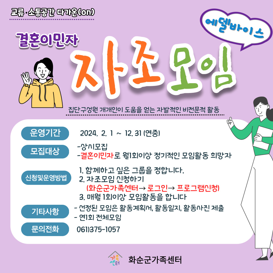 교류·소통공간 다가온(on) / 결혼이민자 자조모임 에델바이스 / 집단구성원 개개인이 도움을 얻는 자발적인 비전문적 활동 / 운영기간 : 2024. 2. 1 ~ 12. 31 (연중) / 모집대상 : 상시모집, 결혼이민자로 월1회 이상 정기적인 모임활동 희망자 / 신청 및 운영방법 1. 함께하고 싶은 그룹을 정합니다. 2. 자조모임 신청하기 (화순군가족센터 → 로그인 → 프로그램신청) 3. 매월 1회이상 모임활동을 합니다. / 기타사항 : 선정된 모임은 활동계획서, 활동일지, 활동사진 제출. 연 1회 전체모임 / 문의전화 061)375-1057 화순군가족센터
