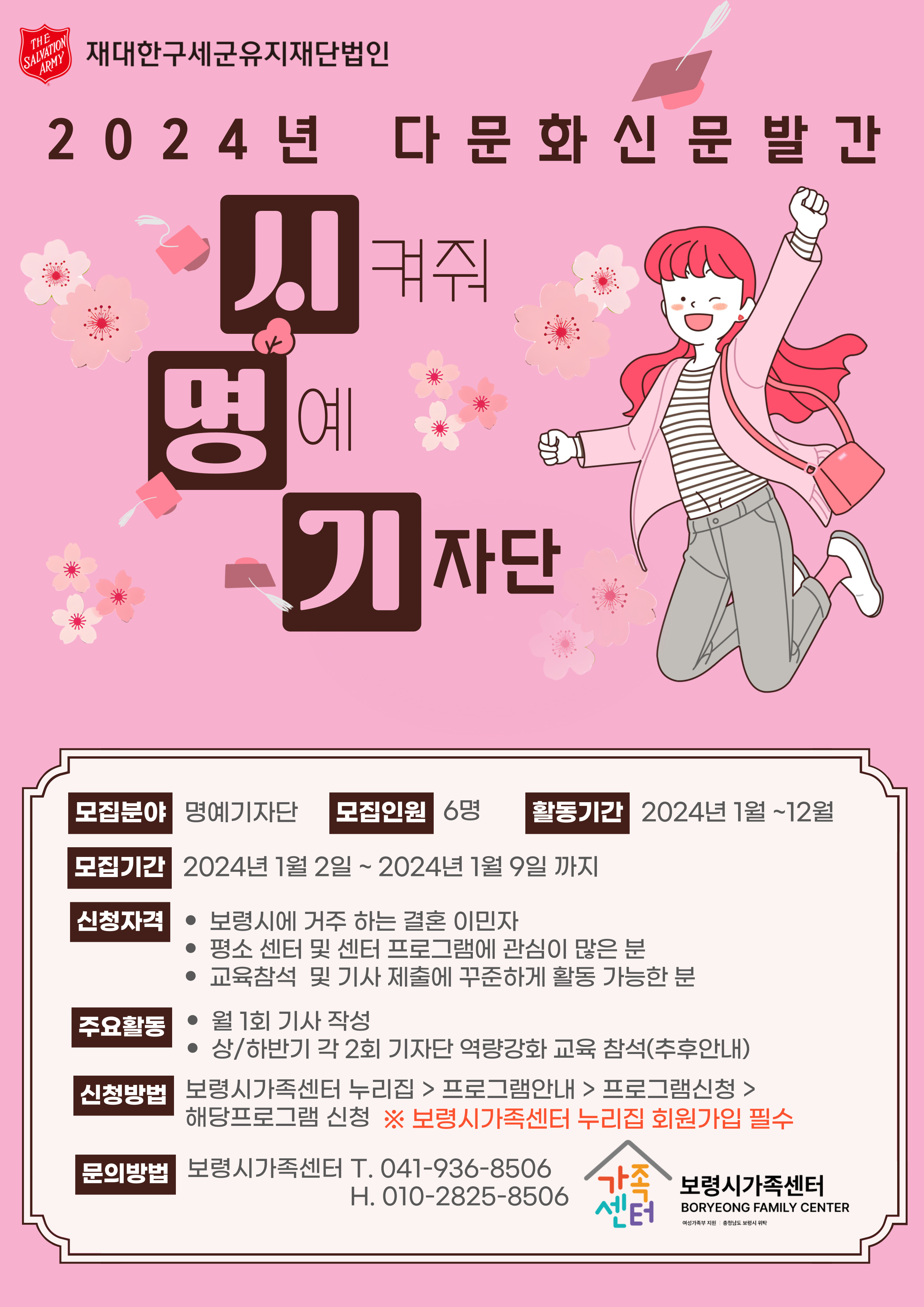 재대한구세군유지재단법인 2024년 다문화신문발간 '시'켜줘 '명'예 '기'자단 / 모집분야 : 명예기자단 / 모집인원 : 6명 / 활동기간 : 2024년 1월 ~ 12월 / 모집기간 : 2024년 1월 2일 ~ 2024년 1월 9일까지 / 신청자격 : 보령시에 거주 하는 결혼 이민자, 평소 센터 및 센터 프로그램에 관심이 많은 분, 교육참석 및 기사 제출에 꾸준하게 활동 가능한 분 / 주요활동 : 월 1회 기사 작성, 상/하반기 각 2회 기자단 역량강화 교육 참석(추후안내) / 신청방법 : 보령시 가족센터 누리집 > 프로그램안내 > 프로그램 신청 > 해당프로그램 신청 ※보령시가족센터 누리집 회원가입 필수 / 문의방법 : 보령시 가족센터 T. 041-936-8506 H. 010-2825-8506 / 보령시 가족센터 BORYEONG FAMILY CENTER 여성가족부 지원 충청남도 보령시 위탁