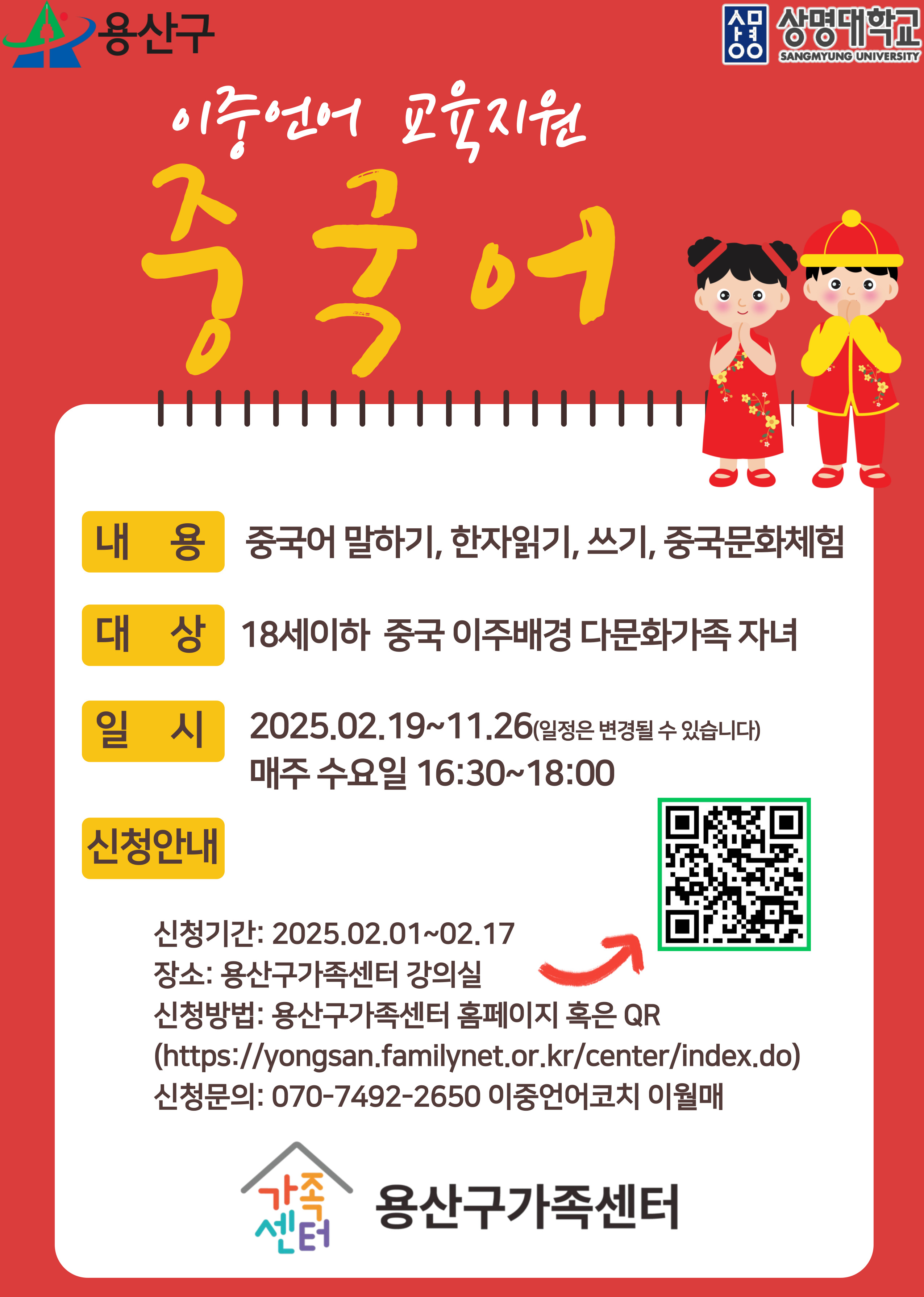 용산구 / 상명대학교

이중언어 교육지원 중국어

내용 : 중국어 말하기, 한자읽기, 쓰기, 중국문화체험
대상 : 18세이하 중국 이주배경 다문화가족 자녀
일시 : 2025.09.19 ~ 11.26(일정은 변경될 수 있습니다) 매주 수요일 16:30 ~ 18:00

신청안내
신청기간 : 2025.02.01 ~ 02.17
장소 : 용산구가족센터 강의실
신청방법 : 용산구가족센터 홈페이지 혹인 QR
(https://yongsan.familynet.o.rk.kr/center/index.do)
신청문의 : 070-7492-2650 이중언어코치 이월매

가족센터 용산구가족센터