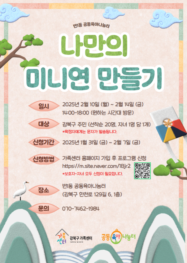 번1동 공동육아나눔터
나만의 미니연 만들기

일시 : 2025년 2월 10일 (월) ~ 2월 14일 (금) 14:00 ~ 18:00 (원하는 시간대 방문)
대상 : 강북구 주민 (선착순 20명, 자녀 1명 당 1개) *확정자에게는 문자가 발송됩니다.
신청기간 : 2025년 1월 31일 (금) ~ 2월 7일 (금)
신청방법 : 가족센터 홈페이지 가입 후 프로그램 신청 (https://m.site.naver.com/1Bjr2) *보호자-자녀 모두 신청이 필요합니다.
장소 : 번1동 공동육아나눔터 (강북구 한천로 129길 6, 1층)
문의 : 070-7462-1984

강북구 가족센터 / 공동육아나눔터