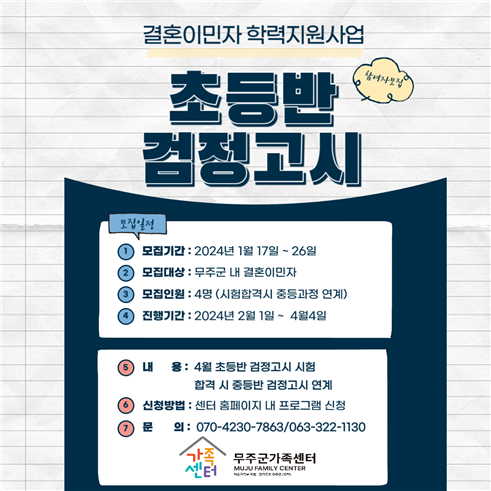 결혼이민자 학력지원사업 / 초등반 검정고시 참여자모집 / 모집일정 1. 모집기간 : 2024년 1월 17일 ~ 26일 2. 모집대상 : 무주군 내 결혼이민자 3. 모집인원 : 4명 (시험합격시 중등과정 연계) 4. 진행기간 : 2024년 2월 1일 ~ 4월 4일 / 5. 내용 : 4월 초등반 검정고시 시험 합격 시 중등반 검정고시 연계 6. 신청방법 : 센터 홈페이지 내 프로그램 신청 7. 문의 : 070-4320-7863/063-322-1130 / 무주군가족센터 MUJU FAMILY CENTER 여성가족부 지원 전라북도 무주군 위탁