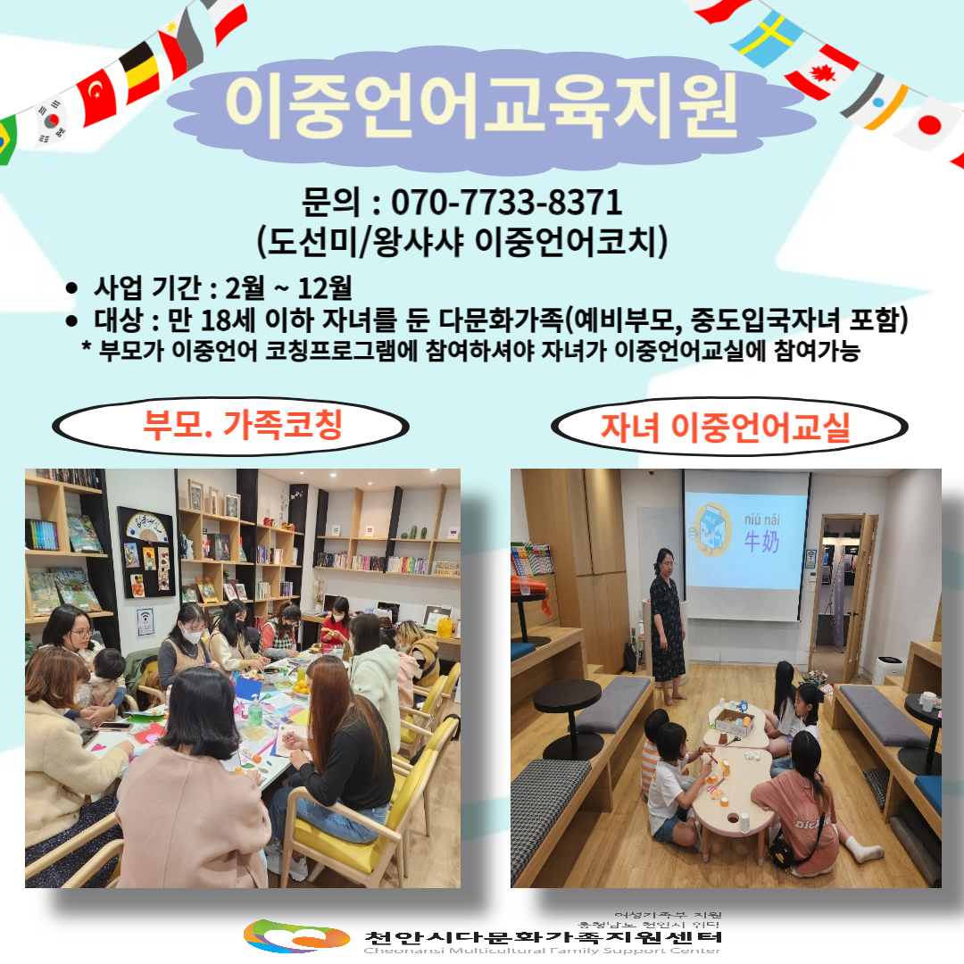 이중언어교육지원 / 문의: 070-7733-8371 (도선미/왕샤샤 이중언어코치) / 사업기간: 2월 ~ 12월 / 대상 : 만 18세 이하 자녀를 둔 다문화가족(예비부모, 중도입국자녀 포함) *부모가 이중언어 코칭프로그램에 참여하셔야 자녀가 이중언어교실에 참여 가능 / 부모.가족코칭 / 자녀 이중언어교실 / 여성가족부지원 충청남도 천안시 위탁 천안시다문화가족지원센터 Cheonansi Multicultural Family Support Center