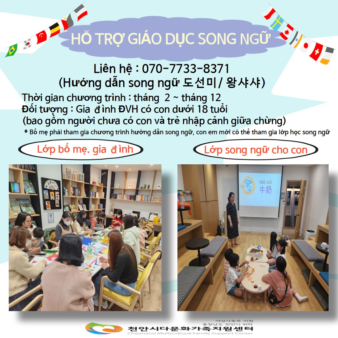 HỖ TRỢ GIÁO DỤC SONG NGỮ / Liên hệ : 070-7733-8371 (Hướng dẫn song ngữ 도선미 / 왕샤샤) / Thời gian chương trình: tháng 2 tháng 12 / Đối tượng : Gia đình ĐVH có con dưới 18 tuổi(bao gồm người chưa có con và trẻ nhập cảnh giữa chừng) *Bố mẹ phải tham gia chương trình hướng dẫn song ngữ, con em mới có thể tham gia lớp học song ngữ / Lớp bố mẹ. gia đình / Lớp song ngữ cho con / 여성가족부지원 충청남도 천안시 위탁 천안시다문화가족지원센터 Cheonansi Multicultural Family Support Center