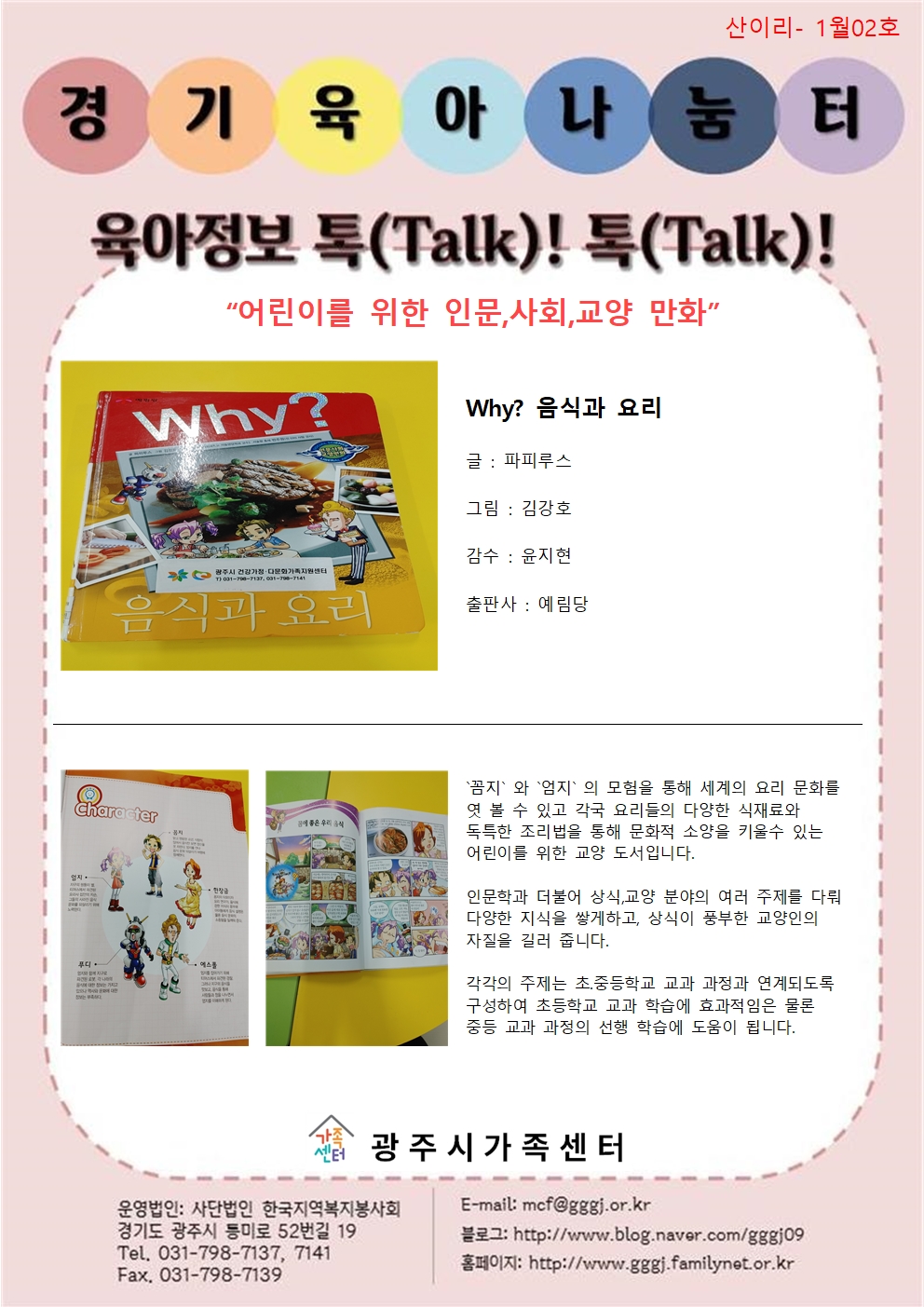 산이리- 1월02호 / 경기육아나눔터 / 육아정보 톡(Talk)! 톡(Talk)! / 어린이를 위한 인문, 사회, 교양 만화 / Why? 음식과 요리, 글: 파피루스, 그림 : 김강호, 감수 : 윤지현, 출판사 : 예림당 / 꼼지와 엄지의 모험을 통해 세계의 요리 문화를 엿 볼 수 있고 각국 요리들의 다양한 식재료와 독특한 조리법을 통해 문화적 소양을 키울 수 있는 어린이를 위한 교양 도서입니다. 인문학과 더불어 상식, 교양 분야의 여러 주제를 다뤄 다양한 지식을 쌓게 하고, 상식이 풍부한 교양인의 자질을 길러 줍니다. 각각의 주제는 초.중등학교 교과 과정과 연계되도록 구성하여 초등학교 교과 학습에 효과적임은 물론 중등 교과 과정의 선행 학습에 도움이 됩니다. / 광주시가족센터 / 운영법인 : 사단법인 한국지역복지봉사회 경기도 광주시 등미로 52번길 19 Tel. 031-798-7137, 7141 Fax. 031-798-7139 / E-mail : mcf@gggj.or.kr 블로그 : http://www.blog.naver.com/gggj09 / 홈페이지: http://www.gggj.familynet.or.kr