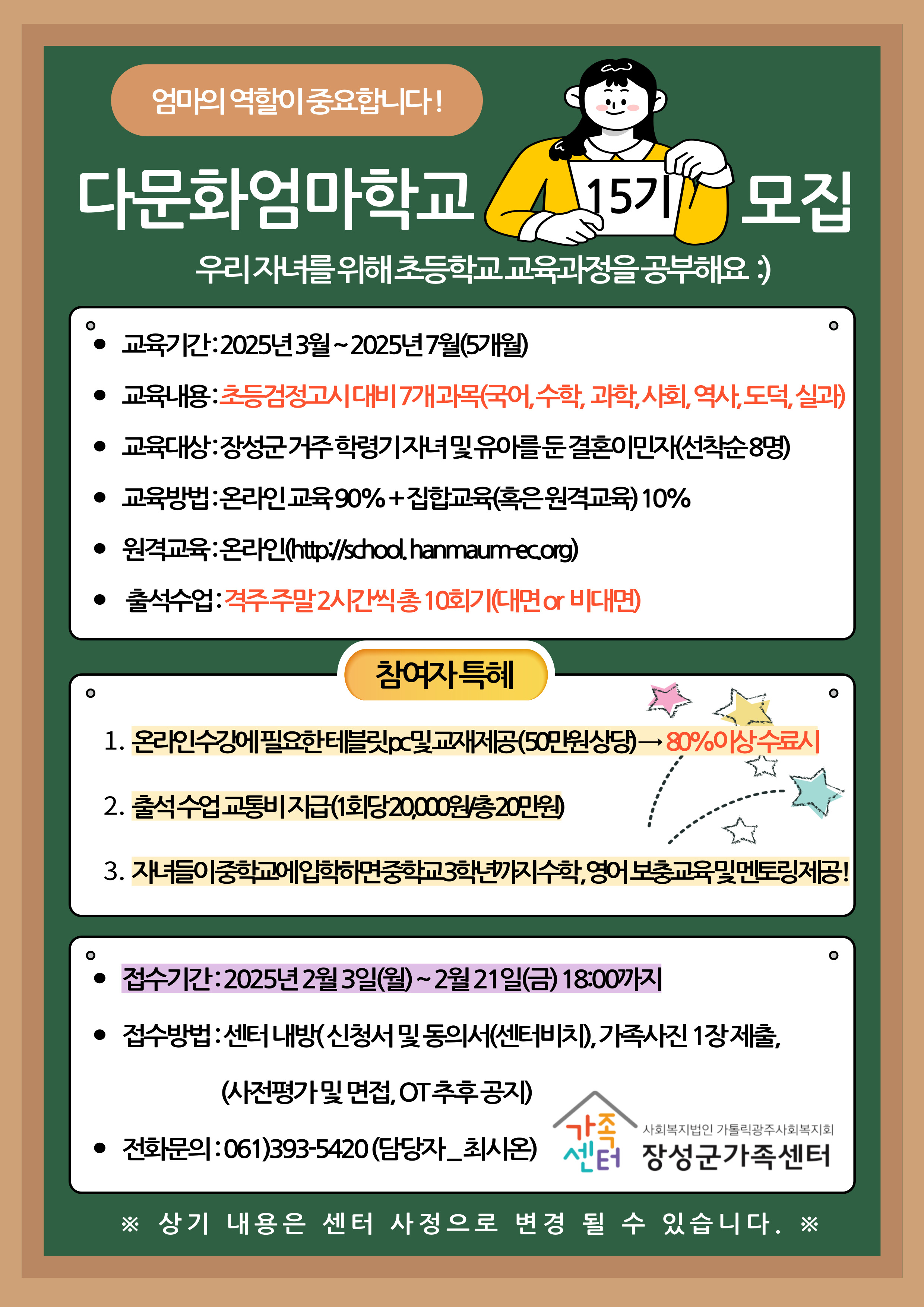 엄마의 역할이 중요합니다!
다문화업마학교 15기 모집
우리 자녀를 위해 초등학교 교육과정을 공부해요 :)
교육기간 : 2025년 3월 ~ 2025년 7월 (5개월)
교육내용 : 초등검정고시 대비 7개 과목(국어, 수학, 과학, 사회, 역사, 도덕, 실과)
교육대상 : 장성군 거주 학령기 자녀 및 유아를 둔 결혼이민자(선착순 8명)
교육방법 : 온라인 교육 90% + 집합교육(혹은 원격교육) 10%
원격교육 : 온라인 (http://school.hanmaum-ec.org)
출석수업 : 격주 주말 2시간씩 총 10회기(대면 or 비대면)
참가자 특혜
1. 온라인 수강에 필요한 태블릿PC 및 교재제공(50만원 상당) -> 80%이상 수료시
2. 출석 수업 교통비 지급(1회당 20,000/총 20만원)
3. 자녀들이 중학교에 입학하면 중학교 3학년까지 수학,영어 보충교육 및 멘토링 제공!
접수기간 : 2025년 2월 3일(월) ~ 2월 21일(금) 18:00까지
접수방법 : 센터 내방(신청서 및 동의서(센터비치)), 가족사진 1장제출, (사전평가 및 면접, OT 추후 공지)
전화문의 : 061)393-5420 (담당자-최시온)
사회복지법인 가톨릭광주사회복지회
장성군가족센터
※ 상기 내용은 센터 사정으로 변경 될 수 있습니다. ※