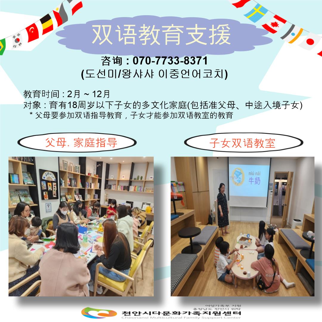 双语教育支援 / 咨询:070-7733-8371 (도선미/왕샤샤 이중언어코치) / 教育时间:2月~12月 / 对象:育有18周岁以下子女的多文化家庭(包括准父母、中途入境子女) *父母要参加双语指导教育,子女才能参加双语教室的教育 / 父母、家庭指导 / 子女双语教室 / 여성가족부지원 충청남도 천안시 위탁 천안시다문화가족지원센터 Cheonansi Multicultural Family Support Center