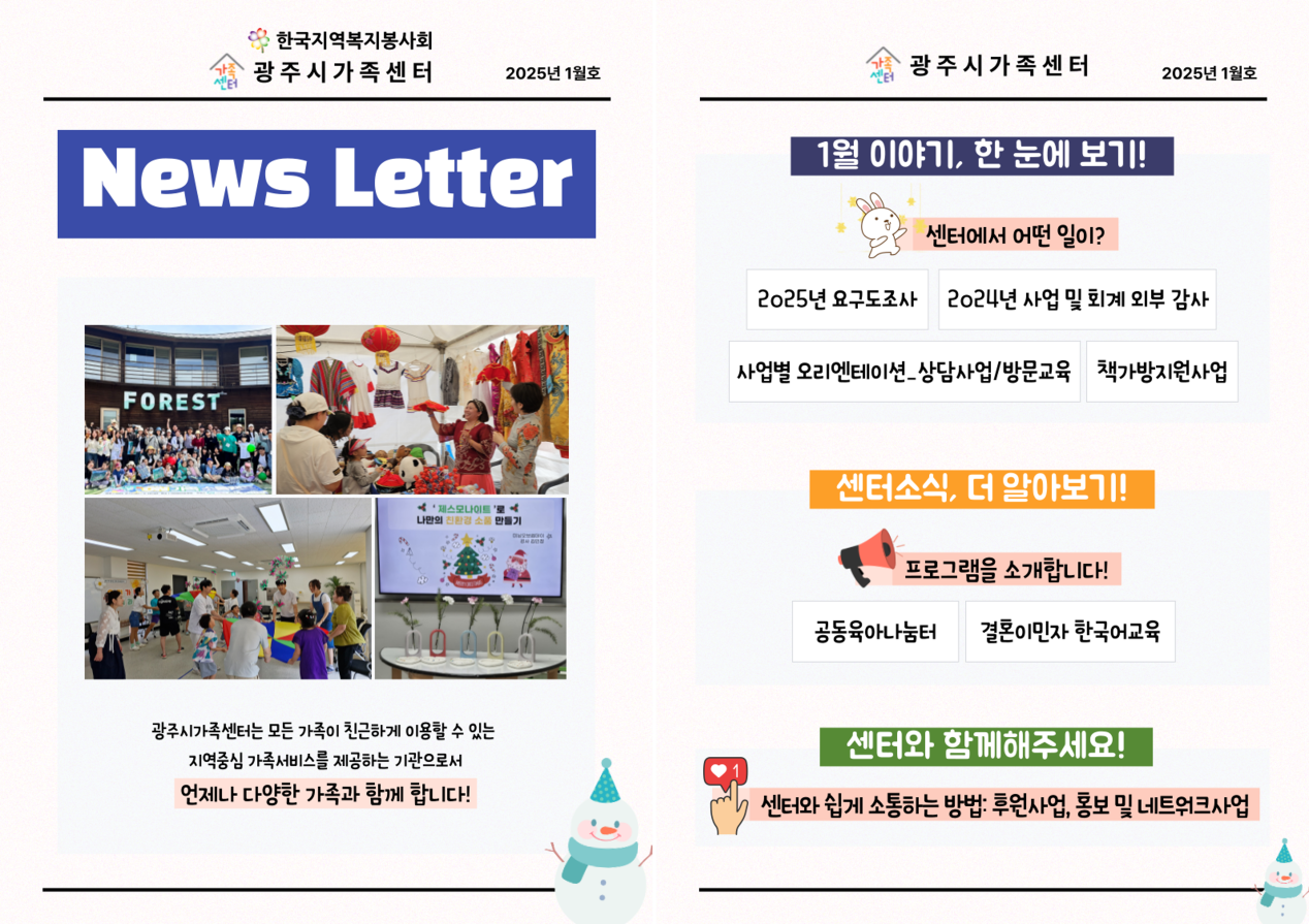 한국지역복지봉사회
광주시 가족센터 2025년 1월호
News Letter
광주시가족센터는 모든 가족이 친근하게 이용할 수 있는 지역중심 가족서비스를 제공하는 기관으로서 언제나 다양한 가족과 함께 합니다.
1월 이야기, 한 눈에 보기!
센터에서 어떤 일이?
1. 2025년 요구도조사
2. 20242년 사업 및 회계 외부 강사
3. 사업별 오리엔테이션_상담사업/방문교육
4. 책가방지원사업
센터소식, 더 알아보기!
프로그램을 소개합니다!
공동육아나눔터
결혼이민자 한국어교육
센터와 함께해주세요! 
센터와 쉽게 소통하는 방법:후원사업, 홍보 및 네트워크사업
