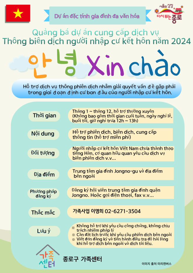 서울의 심장 다시 뛰는 종로 / Dự án đặc tính gia đình đa văn hóa / Quảng bá dự án cung cấp dịch vụ Thông biên dịch người nhập cư kết hôn năm 2024 / 안녕 xin chào / Hỗ trợ dịch vụ thông phiên dịch nhằm giải quyết vấn đề gặp phải trong giai đoạn định cư ban đầu của người nhập cư kết hôn / Thời gian Tháng 1 tháng 12, hỗ trợ thường xuyên (Không bao gồm thời gian cuối tuần, ngày nghỉ lễ, buổi tối, giờ nghỉ trưa 12h~ 13h) / Nội dung Hỗ trợ phiên dịch, biên dịch, cung cấp thông tin (hỗ trợ miễn phí) / Đối tượng Người nhập cư kết hôn Việt Nam chưa thành thạo tiếng Hàn, cơ quan hữu quan yêu cầu dịch vụ biên phiên dịch v.v... / Địa điểm Trung tâm gia đình Jongno-gu và địa điểm bên ngoài / Phương pháp đăng ký Đăng ký hội viên trung tâm gia đình quận Jongno. Hoặc gọi điện thoại, fax v.v... / Thắc mắc 가족사업팀 이명희 02-6271-3504 / Lưu ý * Không hỗ trợ khi yêu cầu công chứng, không chịu trách nhiệm pháp lý * Cần đặt lịch trước khi yêu cầu phiên dịch bên ngoài * Viết đơn đăng ký và tiến hành điều tra độ hài lòng khi hỗ trợ dịch bên ngoài và dịch tài liệu. / 종로구 가족센터 / 이미지 출처 미리캔버스