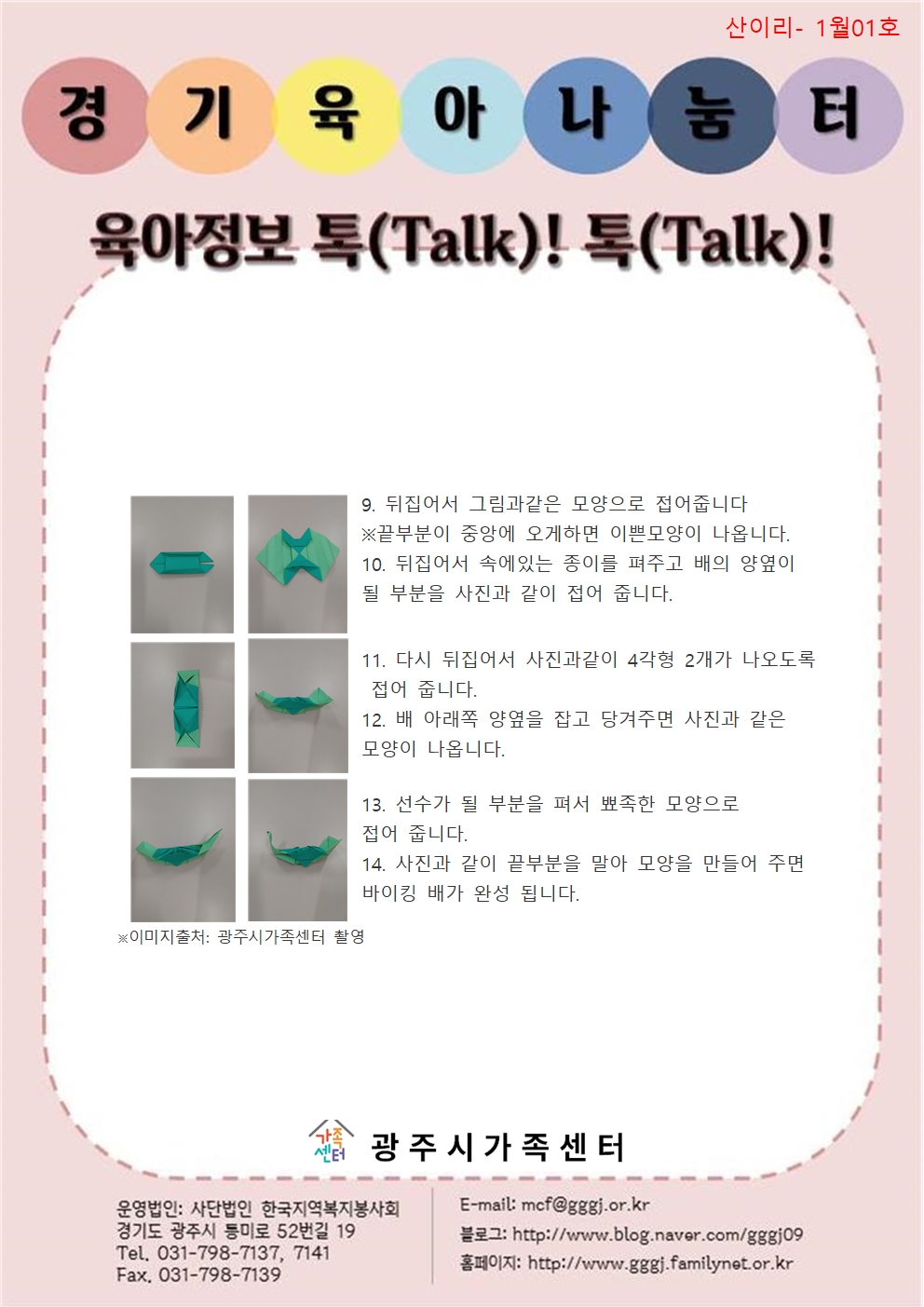 산이리- 1월01호 / 경기육아나눔터 / 육아정보 톡(Talk)! 톡(Talk)! / 9. 뒤집어서 그림과 같은 모양으로 접어줍니다. ※끝부분이 중앙에 오게 하면 이쁜 모양이 나옵니다. 10. 뒤집어서 속에 있는 종이를 펴주고 배의 양 옆이 될 부분을 사진과 같이 접어줍니다. 11. 다시 뒤집어서 사진과 같이 사각형 2개가 나오도록 접어줍니다. 12. 배 아래쪽 양옆을 잡고 당겨주면 사진과 같은 모양이 나옵니다. 13. 선수가 될 부분을 펴서 뾰족한 모양으로 접어 줍니다. 14. 사진과 같이 끝부분을 말아 모양으로 만들어 주면 바이킹 배가 완성됩니다. / ※이미지출처: 광주시가족센터 촬영 / 광주시가족센터 / 운영법인 : 사단법인 한국지역복지봉사회 경기도 광주시 등미로 52번길 19 Tel. 031-798-7137, 7141 Fax. 031-798-7139 / E-mail : mcf@gggj.or.kr 블로그 : http://www.blog.naver.com/gggj09 / 홈페이지: http://www.gggj.familynet.or.kr