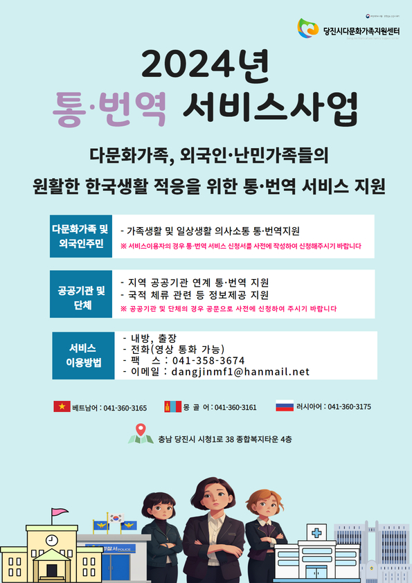 당진시다문화가족지원센터 2024년 통・번역 서비스사업 / 다문화가족, 외국인・난민가족들의 원활한 한국생활 적응을 위한 통・번역 서비스 지원 / 다문화가족 및 외국인주민 : 가족생활 및 일상생활 의사소통 통・번역 지원 ※서비스이용자의 경우 통・번역 서비스 신청서를 사전에 작성하여 신청해주시기 바랍니다. / 공공기관 및 단체 : 지역 공공기관 연계 통・번역 지원, 국적 체류 관련 등 정보제공 지원 공공기관 및 단체의 경우 공문으로 사전에 신청하여 주시기 바랍니다. / 서비스 이용방법 : 내방, 출장, 전화(영상 통화 가능), 팩스 : 041-358-3674, 이메일 : dangjinmf1@hanmail.net / 베트남어: 041-360-3165 / 몽골어 : 041-360-3161 / 러시아어 : 041-360-3175 / 충남 당진시 시청1로 38 종합복지타운 4층