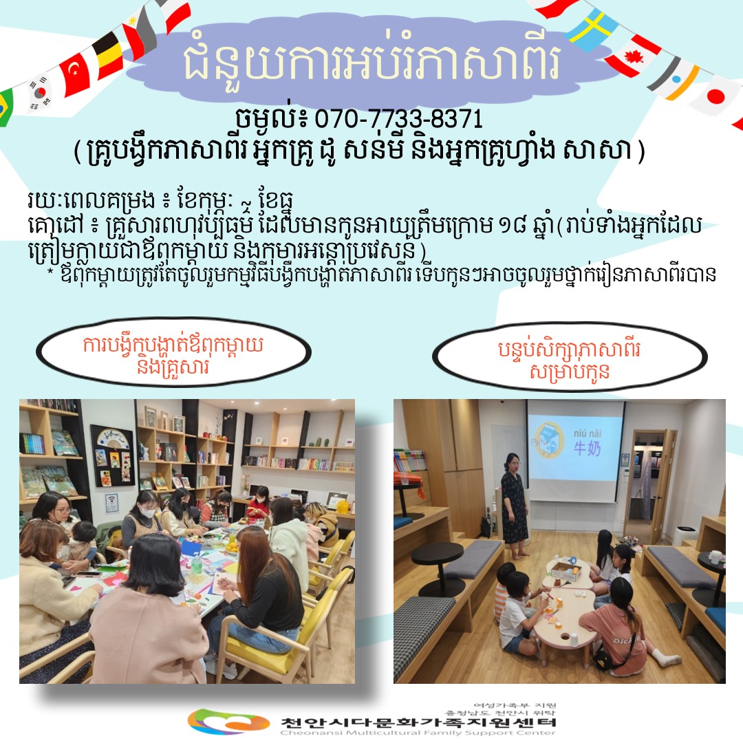 ជំនួយការអប់រំភាសាពីរ / ចម្ងល់៖ 070-7733-8371 (គ្រូបង្វឹកភាសាពីរ អ្នកគ្រូ ដូ សន់មី និងអ្នកគ្រូហ្វាំង សាសា) / រយៈពេលគម្រង ៖ ខែកុម្ភៈ ខែធ្នូ / គោដៅ ៖ គ្រួសារពហុវប្បធម៌ ដែលមានកូនអាយ្យត្រឹមក្រោម ១៨ ឆ្នាំ(រាប់ទាំងអ្នកដែល ត្រៀមក្លាយជាឪពុកម្ដាយ និងកុមារអន្តោប្រវេសន៍) *ឪពុកម្តាយត្រូវតែចូលរួមកម្មវិធីបង្វឹកបង្ហាត់ភាសាពីរទើបកូនៗអាចចូលរួមថ្នាក់រៀនភាសាពីរបាន / ការបង្វឹកបង្ហាត់ឪពុកម្តាយ និងគ្រួសារ / បន្ទប់សិក្សាភាសាពីរ សម្រាបកូន / 여성가족부지원 충청남도 천안시 위탁 천안시다문화가족지원센터 Cheonansi Multicultural Family Support Center