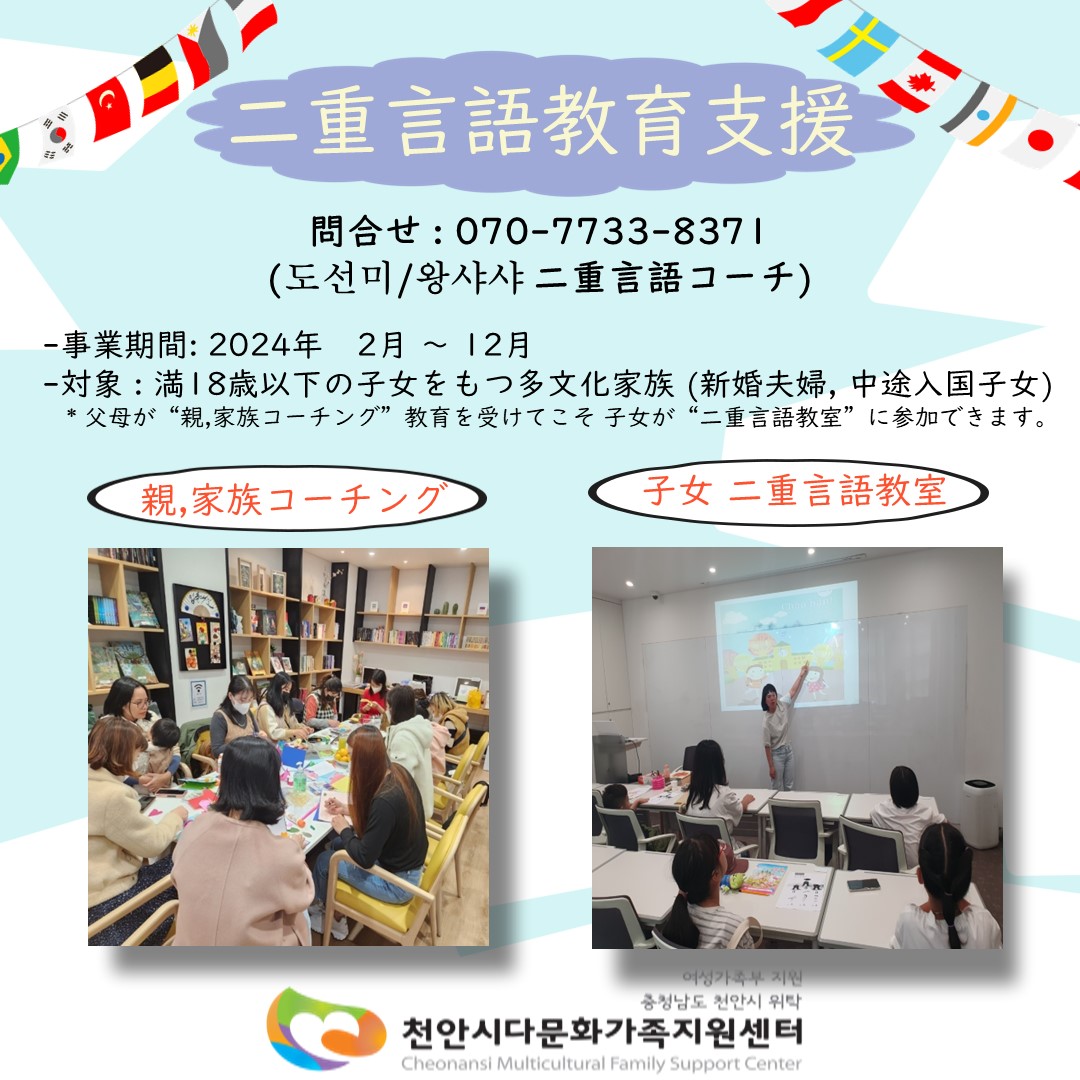 二重言語教育支援 / 問合せ: 070-7733-8371 (도선미/왕샤샤 二重言語コーチ) / 事業期間:2024年 2月~12月 / 対象:満18歳以下の子女をもつ多文化家族 (新婚夫婦,中途入国子女) * 父母が“親,家族コーチング”教育を受けて こそ子女が“二重言語教室”に参加できます。 / 親,家族コーチング / 子女 二重言語教室 / 여성가족부지원 충청남도 천안시 위탁 천안시다문화가족지원센터 Cheonansi Multicultural Family Support Center