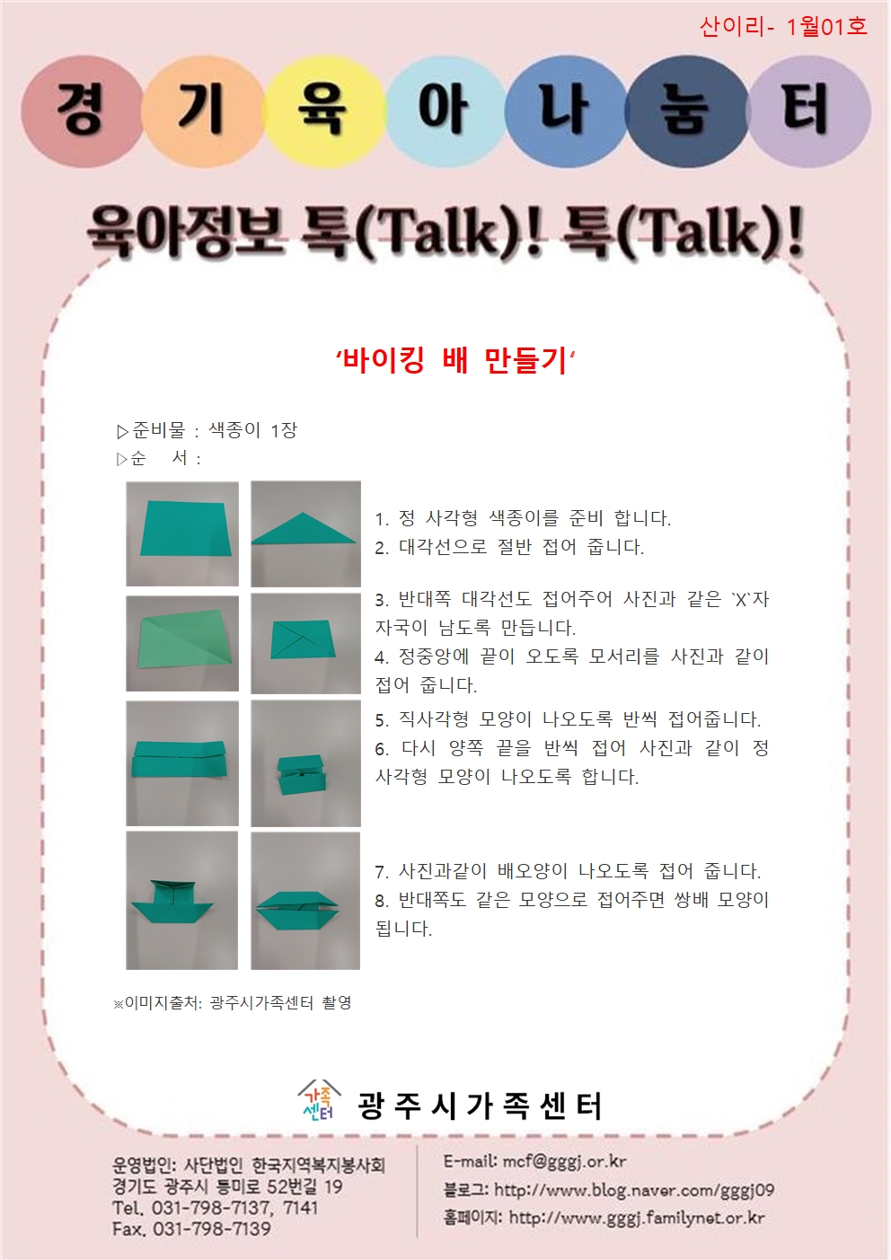 산이리- 1월01호 / 경기육아나눔터 / 육아정보 톡(Talk)! 톡(Talk)! / 바이킹 배 만들기 / 준비물 : 색종이 1장 / 순서 : 1. 정사각형의 색종이를 준비합니다. 2. 대각선으로 절반 접어줍니다. 3. 반대쪽 대각선도 접어주어 사진과 같은 X자 자국이 남도록 만듭니다. 4. 정중앙에 끝이 오도록 모서리를 사진과 같이 접어줍니다. 5. 직사각형 모양이 나오도록 반씩 접어줍니다. 6. 다시 양쪽 끝을 반씩 접어 사진과 같이 정사각형 모양이 나오도록 ㅎ바니다. 7. 사진과 같이 배 모양이 나오도록 접어줍니다. 8. 반대쪽도 같은 모양으로 접어주면 쌍배 모양이 됩니다. / ※이미지출처: 광주시가족센터 촬영 / 광주시가족센터 / 운영법인 : 사단법인 한국지역복지봉사회 경기도 광주시 등미로 52번길 19 Tel. 031-798-7137, 7141 Fax. 031-798-7139 / E-mail : mcf@gggj.or.kr 블로그 : http://www.blog.naver.com/gggj09 / 홈페이지: http://www.gggj.familynet.or.kr